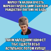 МАРОЗ! ТИ НАЗВАН ВЧЄСТЬ МАРОЗА! ГАРДІСЬ ЦИМ! СЬОГОДНІ РАЖДІСТВО! ПОЕТОМУ НЕ БУДЬ ТАКІМ ХАЛОДНИМ! КАНФЄТ ТІБЄ І ЩЯСТЯ ВСЬО АСТАЛЬНОЄ ПОТОМ КУПІШ!