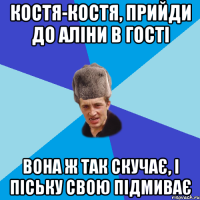 костя-костя, прийди до Аліни в гості вона ж так скучає, і піську свою підмиває