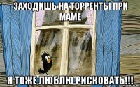 Заходишь на торренты при маме я тоже люблю рисковать!!!