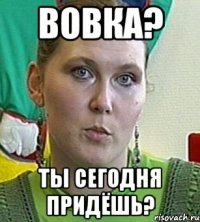 вовка? ты сегодня придёшь?