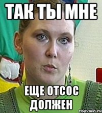 так ты мне еще отсос должен