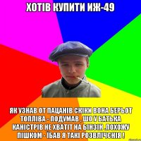 Хотів купити ИЖ-49 Як узнав от пацанів скіки вона берьот топліва - Подумав , шо у батька каністрів не хватіт на бінзін .Похожу пішком - їбав я такі розвлічєнія !