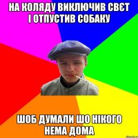 на коляду виключив свєт і отпустив собаку шоб думали шо нікого нема дома