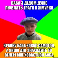 баба з дідом дуже люблять грати в жмурки зранку баба ховає самогон, а якшо дід знаходить то вечері вже ховається баба