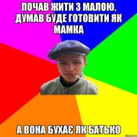 почав жити з малою, думав буде готовити як мамка а вона бухає як батько