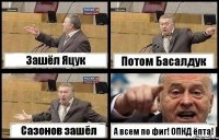 Зашёл Яцук Потом Басалдук Сазонов зашёл А всем по фиг! ОПКД ёпта!