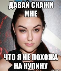 давай скажи мне что я не похожа на Купину