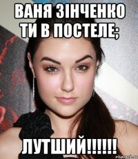 ВАНЯ Зiнченко ти в постеле; Лутший!!!!!!