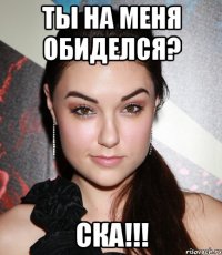 Ты на меня обиделся? СКА!!!