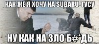 как же я хочу на Subaru-тусу ну как на зло б#*дь