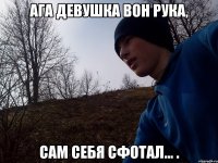 Ага девушка вон рука, Сам себя сфотал... .