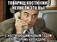 Товарищ Костюхин? Неужели это Вы! С наступающим Новым Годом! по старому календарю.