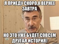 Я приеду скоро,а вернее завтра Но это уже будет совсем другая история)