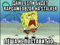 Даже если будет RAPGAMEOBZOR на STALKER Лёша не поставит 10...