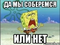 да мы соберемся или нет