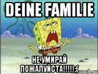 DEINE FAMILIE НЕ УМИРАЙ ПОЖАЛУЙСТА!!!!!:(