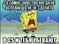 То самое чувство когда не успеваешь не че сделать в СS и тебя убевают