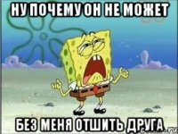 ну почему он не может без меня отшить друга