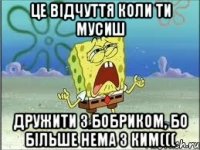 ЦЕ ВІДЧУТТЯ коли ти мусиш дружити з бобриком, бо більше нема з ким(((