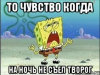 то чувство когда на ночь не съел творог