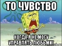 ТО чувство Когда я не могу управлять любьми(