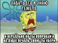 забуть его я знаю тежело и нереально но ты попробуй и на душе печаль свою ты убери