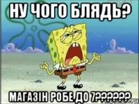 НУ ЧОГО БЛЯДЬ? МАГАЗІН РОБЕ ДО 7??????