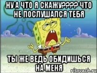 ну а что я скажу???? что не послушался тебя ты же ведь обидишься на меня