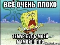 всё очень плохо Темур,будь моей мамой!!! плз