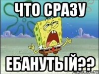 что сразу ебанутый??