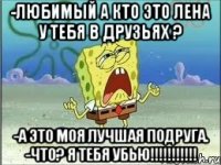 -Любимый а кто это Лена у тебя в друзьях ? -А это моя лучшая подруга. -Что? Я тебя убью!!!!!!!!!!!