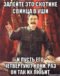 ЗАЛЕЙТЕ ЭТО СКОТИНЕ СВИНЦА В УШИ И ПУСТЬ ЕГО ЧЕТВЕРТУЮТ КОНИ, РАЗ ОН ТАК ИХ ЛЮБИТ