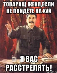 Товарищ Женя,если не пойдёте на хуй Я вас расстрелять!