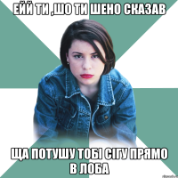 ЕЙй ти ,шо ти шено сказав ща потушу тобі сігу прямо в лоба