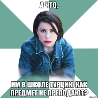 А ЧТО, ИМ В ШКОЛЕ ТУРЦИЮ КАК ПРЕДМЕТ НЕ ПРЕПОДАЮТ?