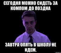 Сегодня можно сидеть за компом до поздна завтра опять в школу не идем.