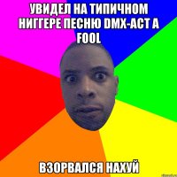 Увидел на типичном ниггере песню DMX-Act A Fool Взорвался нахуй