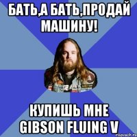 Бать,а бать,продай машину! купишь мне Gibson fluing v