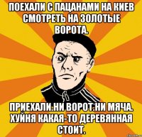 поехали с пацанами на киев смотреть на золотые ворота. приехали.ни ворот.ни мяча. хуйня какая-то деревянная стоит.