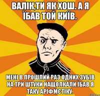 Валік,ти як хош. А я їбав той Київ. Мені в прошлий раз одних зубів на три штуки нащолкали.Їбав я таку аріфмєтіку.