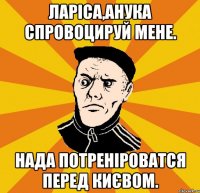 Ларіса,анука спровоцируй мене. Нада потреніроватся перед Києвом.