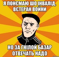 Я понємаю шо інвалід, вєтеран войни Но за гнілой базар отвечать надо