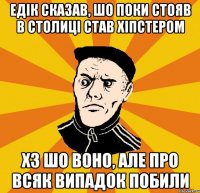 Едік сказав, шо поки стояв в столиці став хіпстером хз шо воно, але про всяк випадок побили