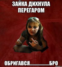 зайка дихнула перегаром обригався....................бро