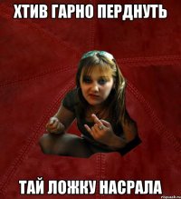 хтив гарно перднуть тай ложку насрала