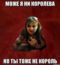 Може я ни Королева Но ты тоже не Король