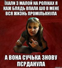 Їхали з малой на роліках я каж блядь впала шо в мене вся жизнь промількнула А вона сучька знову пєрданула