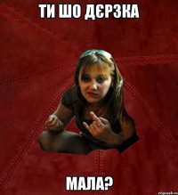 ти шо дєрзка мала?