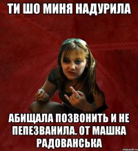 ти шо миня надурила абищала позвонить и не пепезванила. от Машка Радованська