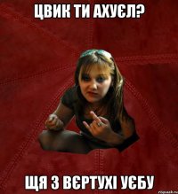 Цвик ти ахуєл? щя з вєртухі уєбу